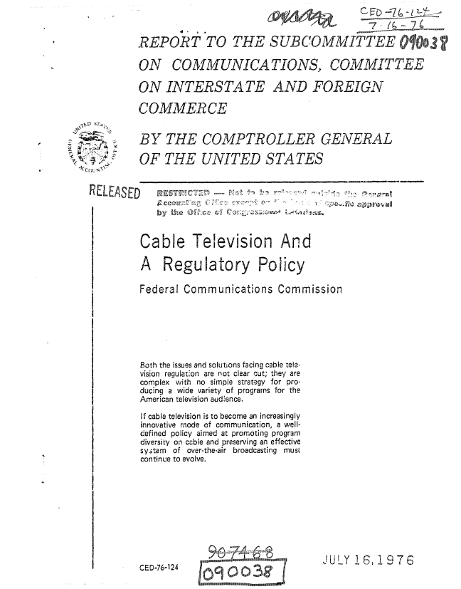 handle is hein.gao/gaobaaaei0001 and id is 1 raw text is: 



REPORT TO THE SUBCOMMITTEE


ON COMMUNICATIONS,


COMMITTEE


ON INTERSTA TE AND FOREIGN

COMMERCE


BY THE COMPTROLLER GENERAL

OF THE UNITED STATES


by te Ofl A.C   01, C'?in-


-~' D~~4


Cable Television And

A Regulatory Policy

Federal Communications Commission







Both the issues and solutions facing cable tele-
vision regulation are not clear cut; they are
complex with no simple strategy for pro-
ducing a wide variety of programs for the
American television audience.

If cable television is to become an increasingly
innovative mode of communication, a well-
defined policy aimed at promoting program
diversity on c.ble and preserving an effective
system of over-the-air broadcasting must
continue to evolve.


JULY 16, 1976


CED-76-124


_Cou  -


REL.EASED


