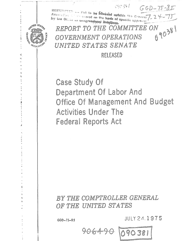 handle is hein.gao/gaobaaagv0001 and id is 1 raw text is: %) /


REPORT TO THE COMMITTEE ON


GO VERNMENT OPERATIONS


f5.~ ~


7


UNITED STATES SENATE
            RELEASED


Case Study Of
Department Of Labor And
Office Of Management And Budget
Activities Under The
Federa Reports Act









BY THE COMPTROLLER GENERAL


OF THE


UNITED STATES


GGD-75-85        JULY 2A, 19 7 5


9L0  8


-3,Q


9


