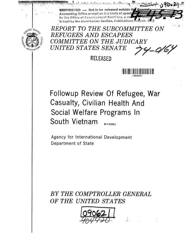 handle is hein.gao/gaobaaaig0001 and id is 1 raw text is:           REST '     t- , roe reeased ouside t

          is kapby t -         on -'nh
        REPORT TO THE SUBCOMMITTEE ON
        REFUGEES AND ESCAPEES
.    COMMITTEE ON THE JUDICARY
1Cc '°UNITED STATES SENATE
                    RELEASED
                             III III IIII IIi 111II1I1I
                                 LM090621


        Followup Review Of Refugee, War
        Casualty, Civilian Health And
        Social Welfare Programs In
        South Vietnam   .,00,

        Agency for International Development
        Department of State






        BY THE COMPTROLLER GENERAL
        OF THE UNITED STATES

                     0t 06


