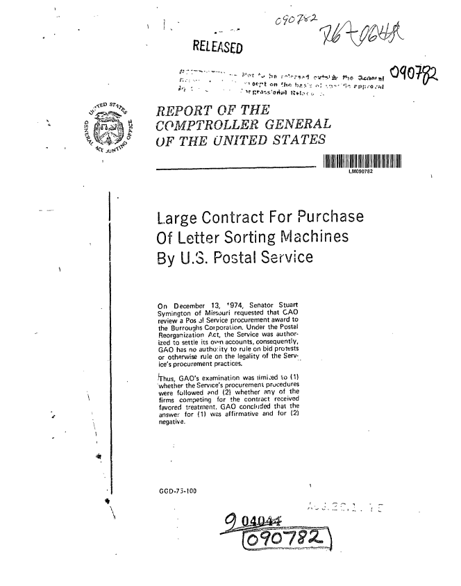 handle is hein.gao/gaobaaaiz0001 and id is 1 raw text is: 

7


0 D,1


RELEASED


Wel / I _ Z  ' -4


REPORT OF THE

COMPTROLLER GENERAL

OF THE UNITED STATES

          __________________________________________________________   IIIII  IIIIIIlIII II
                                             LM090782





Large Contract For Purchase

Of Letter Sorting Machines

         By . Postal Service





On  December 13, 1974, Senator Stuart
Symington of Missouri requested that CAO
review a Pos .! Service procurement award to
the Burroughs Cotporation. Under the Postal
Reorganization Act, the Service was author-
ized to settle its own accounts, consequently,
GAO has no authu: ity to rule on bid protests
or othrwise rule on the legality of the Serv-
ice's procurement practices.
lThus, GAO's examination was iimi~ed to (1)
'whether the Service's procurement prucedures
were followed and (2} whether any of the
firms competing for the contract received
favored treatment. GAO concluded that the
answer for (1) was affirmative and for (2)
negative.








GOD-73-100



                          * 0-


