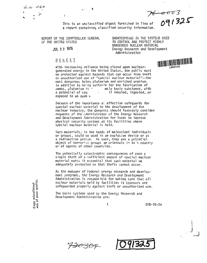 handle is hein.gao/gaobaaajl0001 and id is 1 raw text is: 




This is an unclassified digest furnished in lieu of
a report containing classified security information.


REPORT OF IHE COMPTROLLER GENERAL
OF THE UNITED STATES

      JUL 2 2 1976


SHORTCOMIINGS IN THE SYSTEIS USED
TO CONTROL AND PROTECT HIGHLY
DANGEROUS NUCLEAR MATERIAL
Energy Research and Development
  Administration


D 1 62 E S T

With increasing reliance being placed upon nuclear-
generated energy in the United States, the public must
ce protected against hazards that can occur from tneft
or unauthorized use of speciai nuclear material--the
most dangerous being plutonium and enriched uranium.
1i addition to be'ng suitable for tne fabrication of
oombs, plutonium is         :mcly toxic substance, with
a potential of cau.            if inhaled, ingested, or
exposed to an open v.

Decause of the importance o: effective safeguards for
special nuclear material to the development of the
nuclear industry, the Congress should favorably consider
requests of the ,.dministrator of the Energy Research
and Development Administration for funds to improve
physical security systems at its facilities where
special nuclear material is held.

Sucrn materials, in the hands of malevolent individuals
or groups, could be used in an explosive device or as
a radioactive poison. As such, they are a potential
object of terrori:t groups or criminals in tn's country
or of agents of other countries.

The potentially catastrophic consequences of even a
single theft of a sufficient amount of special nuclear
material makcs it essential that such material De
adequately protected so that thefts cannot occur.

As the manager of Federal erergy research and develop-
ment programs, the Energy Research and Development
Administration is responsible for making sure that all
nuclear materials held by facilities it sponsors are
safeguarded properly against theft or unauthorized use.

The basic systems used by the Energy Research and
Development Administration are:


EIID-76-3a


E=
=0.
  0.
  0.


Oc tY 30'


1_M091325


0 ? =/U


