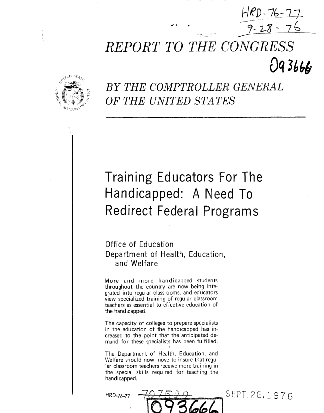 handle is hein.gao/gaobaaakk0001 and id is 1 raw text is: 
FOeD -76 -K 174

    ?- 2- - 7 :,


REPORT TO


THE CONGRESS


                                              Oq 36


BY THE COMPTROLLER GENERAL

OF THE UNITED STATES


Training Educators For The

Handicapped: A Need To

Redirect Federal Programs




Office of Education


Department of Health,
   and Welfare


Education,


More and more handicapped students
throughout the country are now being inte-
grated into regular classrooms, and educators
view specialized training of regular classroom
teachers as essential to effective education of
the handicapped.

The capacity of colleges to prepare specialists
in the education of the handicapped has in-
creased to the point that the anticipated de-
mand for these specialists has been fulfilled.

The Department of Health, Education, and
Welfare should now move to insure that regu-
lar classroom teachers receive more training in
the special skills required for teaching the
handicapped.

HRD-76-77   1    I


.0 A 0


     ~' Lq1

z


SFPT. 2 , 1376


