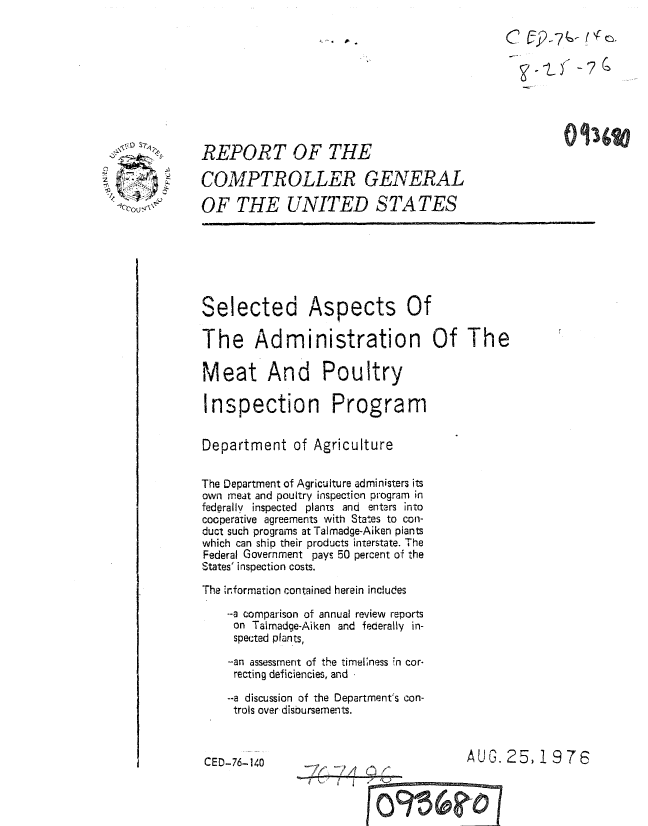 handle is hein.gao/gaobaaaku0001 and id is 1 raw text is: 


                                                      71






REPORT OF THE

COMPTROLLER GENERAL

OF THE UNITED STATES







Selected Aspects Of

The Administration Of The

Meat And Poultry

Inspection Program


Department of Agriculture


The Department of Agriculture administers its
own meat and poultry inspection program in
federally inspected plants and enters into
cooperative agreements with States to con-
duct such programs at Talmadge-Aiken plants
which can ship their products interstate. The
Federal Government pays 50 percent of the
States' inspection costs.
The 1r.formation contained herein includes
    -a comparison of annual review reports
    on Talmadge-Aiken and federally in-
    spected plants,

    -an assessment of the timeliness ;n cor-
    recting deficiencies, and

    --a discussion of the Department's con-
    trols over disbursements.



CED-76-140                             AL,'. 25, !19 76



