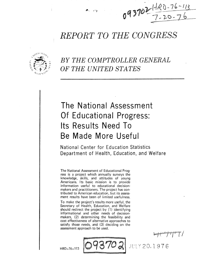 handle is hein.gao/gaobaaalo0001 and id is 1 raw text is: 







REPORT TO


     \J ,~/

         3
>2K ~
  I(( utN~~


BY THE COMPTROLLER GENERAL

OF THE UNITED STATES


The National

Of Education


Assessment

d1 Progress:


Its Results Need To

Be Made More Useful

National Center for Education Statistics
Department of Health, Education, and Welfare


The National Assessment of Educational Prog-
ress is a project which annually surveys the
knowledge, skills, and attitudes of young
Americans. Its basic mission is to provide
information useful to educational decision-
makers and practitioners. The project has con-
tributed to American education, but its assess-
ment results have been of limited usefulness.
To make the project's results more useful, the
Secretary of Health, Education, and Welfare
should redirect the project by (1) identifying
informational and other needs of decision-
makers, (2) determining the feasibility and
cost effectiveness of alternative approaches to
satisfy those needs, and (3) deciding on the
assessment approach to be used.


j~~} '/' 7 /


,20,1976


HRD-76-113


C) 9 8 70 ;oz
MMMMMEMNIM 987,


THE CONGRESS


