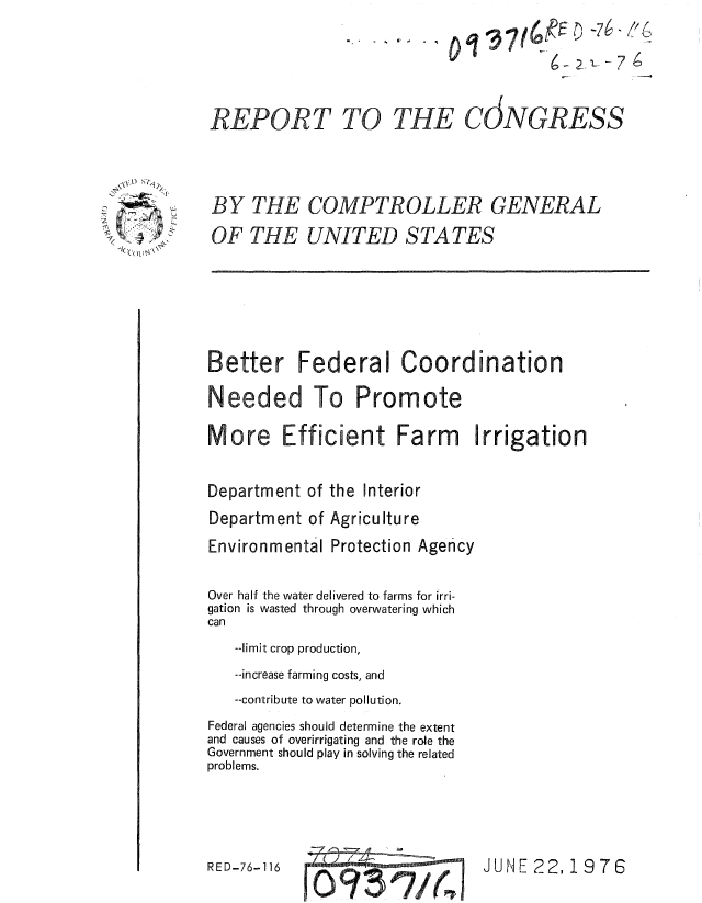 handle is hein.gao/gaobaaalx0001 and id is 1 raw text is: 



REPORT TO THE


BY THE COMPTROLLER GENERAL
OF THE UNITED STATES


Better Federal Coordination
Needed To Promote

More Efficient Farm Irrigation

Department of the Interior
Department of Agriculture
Environmental Protection Agency

Over half the water delivered to farms for irri-
gation is wasted through overwatering which
can
   --limit crop production,
   --increase farming costs, and
   --contribute to water pollution.
Federal agencies should determine the extent
and causes of overirrigating and the role the
Government should play in solving the related
problems.


RD6-                 JUNE 22,1 976


RE D-76- 116


                - 7

CJNGRESS


