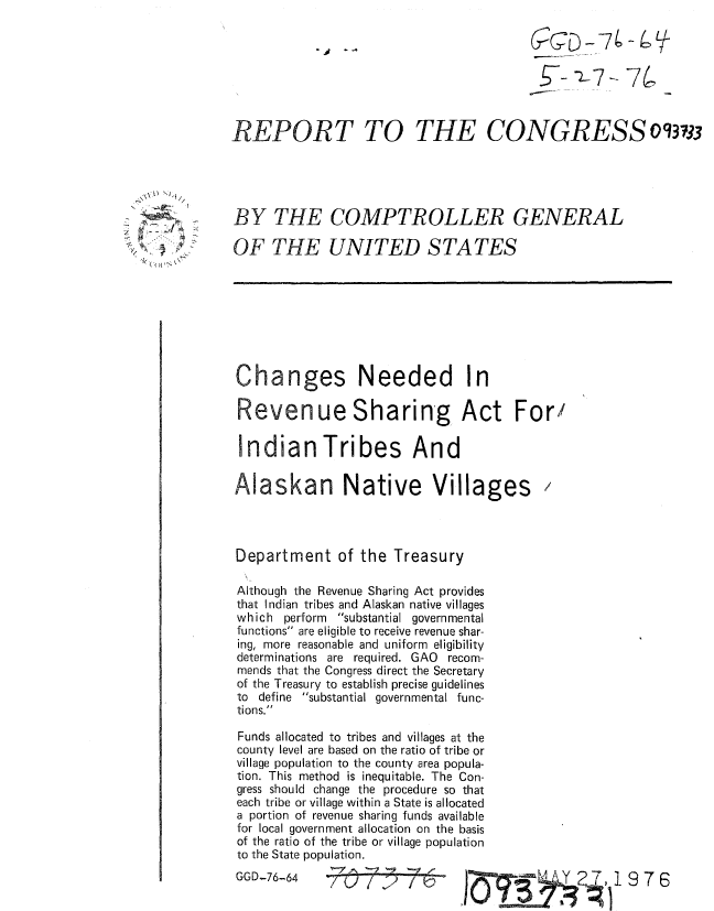 handle is hein.gao/gaobaaamg0001 and id is 1 raw text is: 

-j --.-


THE CONGRESS o3733


BY THE COMPTROLLER GENERAL

OF THE UNITED STATES


Changes Needed In

Revenue Sharing Act For/

Indian Tribes And

Alaskan Native Villages


Department of the Treasury

Although the Revenue Sharing Act provides
that Indian tribes and Alaskan native villages
which perform substantial governmental
functions are eligible to receive revenue shar-
ing, more reasonable and uniform eligibility
determinations are required. GAO recom-
mends that the Congress direct the Secretary
of the Treasury to establish precise guidelines
to define substantial governmental func-
tions.

Funds allocated to tribes and villages at the
county level are based on the ratio of tribe or
village population to the county area popula-
tion. This method is inequitable. The Con-
gress should change the procedure so that
each tribe or village within a State is allocated
a portion of revenue sharing funds available
for local government allocation on the basis
of the ratio of the tribe or village population
to the State population.


GGD-76-64


( (D  -74-e7L


ow S~


REPORT TO


 - ',I~   Y2 7,1 97 6


