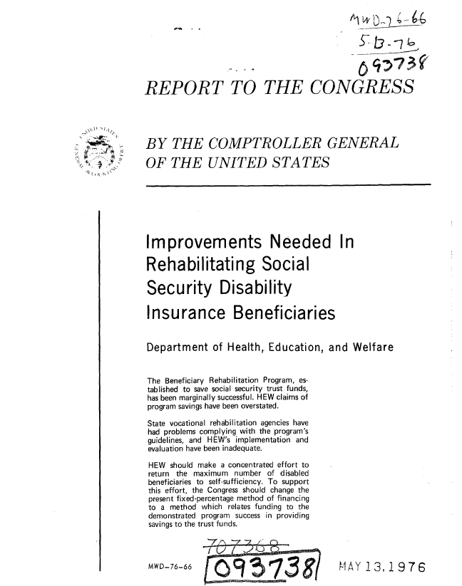 handle is hein.gao/gaobaaami0001 and id is 1 raw text is: 








REPORT


TO THE CONGRESS


BY THE COMPTROLLER GENERAL

OF THE UNITED STATES


Improvements Needed In

Rehabilitating Social

Security Disability

Insurance Beneficiaries


Department of Health, Education, and Welfare


The Beneficiary Rehabilitation Program, es-
tablished to save social security trust funds,
has been marginally successful. HEW claims of
program savings have been overstated.

State vocational rehabilitation agencies have
had problems complying with the program's
guidelines, and HEW's implementation and
evaluation have been inadequate.

HEW should make a concentrated effort to
return the maximum number of disabled
beneficiaries to self-sufficiency. To support
this effort, the Congress should change the
present fixed-percentage method of financing
to a method which relates funding to the
demonstrated program success in providing
savings to the trust funds.


MWD-76-66


c~Aft


MAY 13,1976


  \\A) 'I
      ~~1
' .-~&



