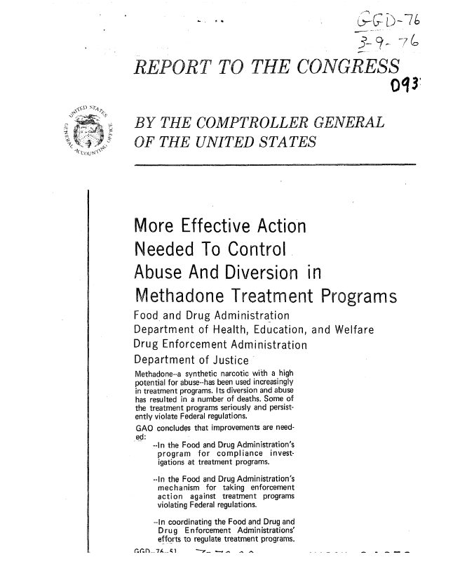 handle is hein.gao/gaobaaand0001 and id is 1 raw text is: 






REPORT TO THE CONGRESS
                                                   Oq34



BY THE COMPTROLLER GENERAL

OF THE UNITED S TA TES








More Effective Action

Needed To Control

Abuse And Diversion in

Methadone Treatment Programs

Food and Drug Administration
Department of Health, Education, and Welfare
Drug Enforcement Administration
Department of Justice
Methadone--a synthetic narcotic with a high
potential for abuse--has been used increasingly
in treatment programs. Its diversion and abuse
has resulted in a number of deaths. Some of
the treatment programs seriously and persist-
ently violate Federal regulations.
GAO concludes that improvements are need-
ed:
    --In the Food and Drug Administration's
    program for compliance invest-
    igations at treatment programs.

    --In the Food and Drug Administration's
    mechanism for taking enforcement
    action against treatment programs
    violating Federal regulations.

    --In coordinating the Food and Drug and
    Drug Enforcement Administrations'
    efforts to regulate treatment programs.


c. . r)__7A_ - r


