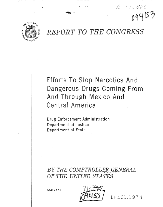 handle is hein.gao/gaobaaanw0001 and id is 1 raw text is: 
1571


REPORT





Efforts To


Drugs


Coming


Mexico


And


From


And


America


Drug Enforcement Administration
Department of Justice
Department of State



BY THE COMPTROLLER GENERAL
OF THE UNITED STATES
GGD-75-44     C


DEC. 31 1 9 7


TO THE CONGRESS


Stop


Narcotics


Dangerous


Central


0 q 9,


And Through


