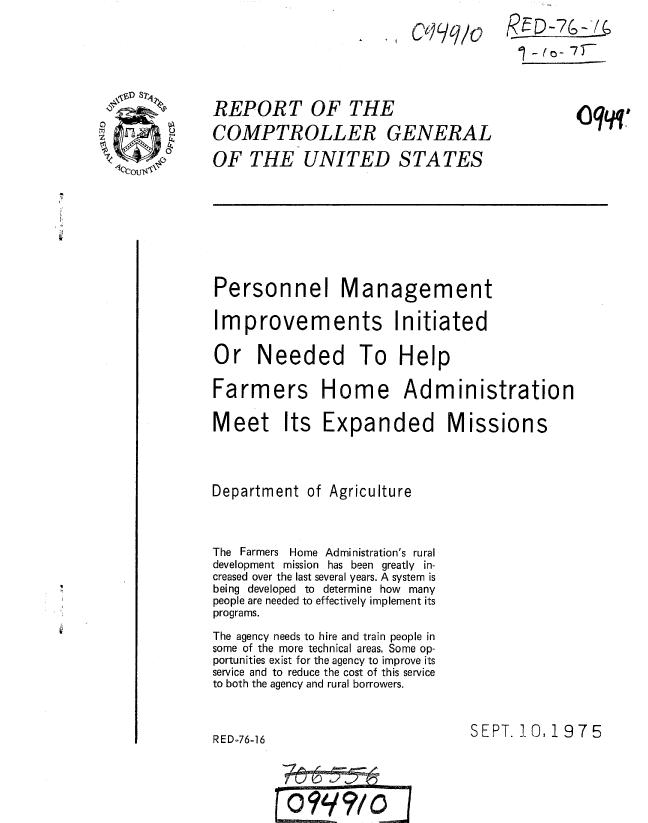 handle is hein.gao/gaobaaaqi0001 and id is 1 raw text is: 
. I Ct)q/o


REPORT OF THE
COMPTROLLER GENERAL
OF THE UNITED STATES


%(o-7)T


      0oq_ -z


Personnel Management

Improvements Initiated

Or Needed To Help

Farmers Home Administration


Meet Its Expanded M


Department of Agriculture


The Farmers Home Administration's rural
development mission has been greatly in-
creased over the last several years. A system is
being developed to determine how many
people are needed to effectively implement its
programs.
The agency needs to hire and train people in
some of the more technical areas. Some op-
portunities exist for the agency to improve its
service and to reduce the cost of this service
to both the agency and rural borrowers.


SEPT. 10, 1975


RED-76-16


issions


0999-10


