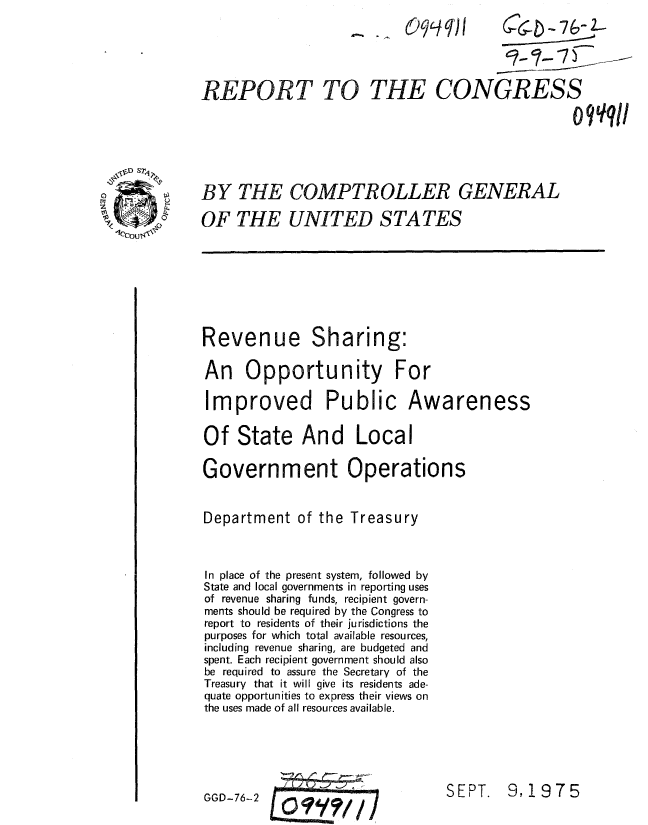 handle is hein.gao/gaobaaaqj0001 and id is 1 raw text is: 
                                ..Cql   (6 - &76-




REPORT TO THE CONGRESS

                                                  o9qqI




BY THE COMPTROLLER GENERAL

OF THE UNITED STATES


Revenue Sharing:

An Opportunity For


Improved Public


Awareness


Of State And Local

Government Operations


Department of the Treasury



In place of the present system, followed by
State and local governments in reporting uses
of revenue sharing funds, recipient govern-
ments should be required by the Congress to
report to residents of their jurisdictions the
purposes for which total available resources,
including revenue sharing, are budgeted and
spent. Each recipient government should also
be required to assure the Secretary of the
Treasury that it will give its residents ade-
quate opportunities to express their views on
the uses made of all resources available.


~-7


SEPT. 9.1975


GGD-76-2



