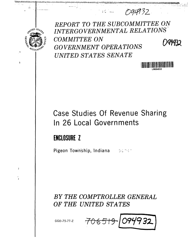 handle is hein.gao/gaobaaaqy0001 and id is 1 raw text is: I ~       ~      --     -


                    o   3q 2
REPORT TO THE SUBCOMMITTEE ON
INTER GO VERNMENTAL RELATIONS


COMMITTEE ON
GO VERNMENT OPERATIONS
UNITED STATES SENATE


00Wq3


III~l  M094932lllllllll !lllli /
   LM094932


Case Studies


Of Revenue Sharing


In 26 Local Governments

ENCLOSURE Z
Pigeon Township, -Indiana





BY THE COMPTROLLER GENERAL
OF THE UNITED STATES


GGD-75-77-Z


i~&iO9'/93z)


