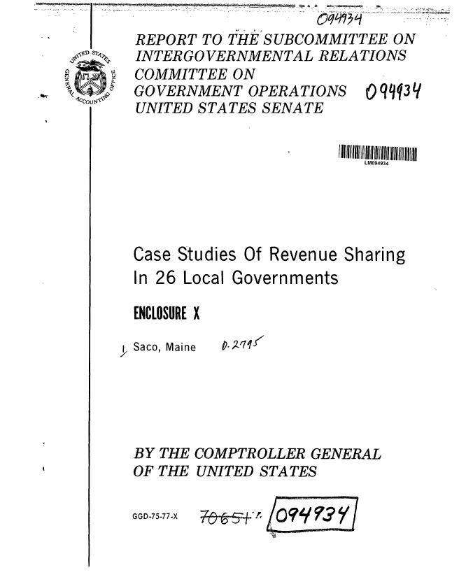 handle is hein.gao/gaobaaara0001 and id is 1 raw text is: 
REPORT TO THE SUBCOMMITTEE ON
INTERGOVERNMENTAL RELATIONS


COMMITTEE ON
GOVERNMENT OPERA TIONS
UNITED STATES SENATE


0 qq Y


                         LM094934




Case Studies Of Revenue Sharing


In 26 Local


ENCLOSURE X

y. Saco, Maine


BY
OF


THE
THE


GGD-75-77-X


Governments


p.Zq-/


COMPTROLLER GENERAL
UNITED STATES


          I -3


