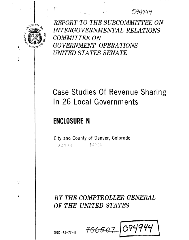 handle is hein.gao/gaobaaark0001 and id is 1 raw text is: 

REPORT TO THE SUBCOMMITTEE ON
INTER GO VERNMENTAL RELATIONS
COMMITTEE ON
GOVERNMENT OPERA TIONS
UNITED STATES SENATE



Case Studies Of Revenue Sharing

In 26 Local Governments

ENCLOSURE N


City and County


of Denver, Colorado


BY THE COMPTROLLER GENERAL
OF THE UNITED STATES


GGD-75-77-N              71


