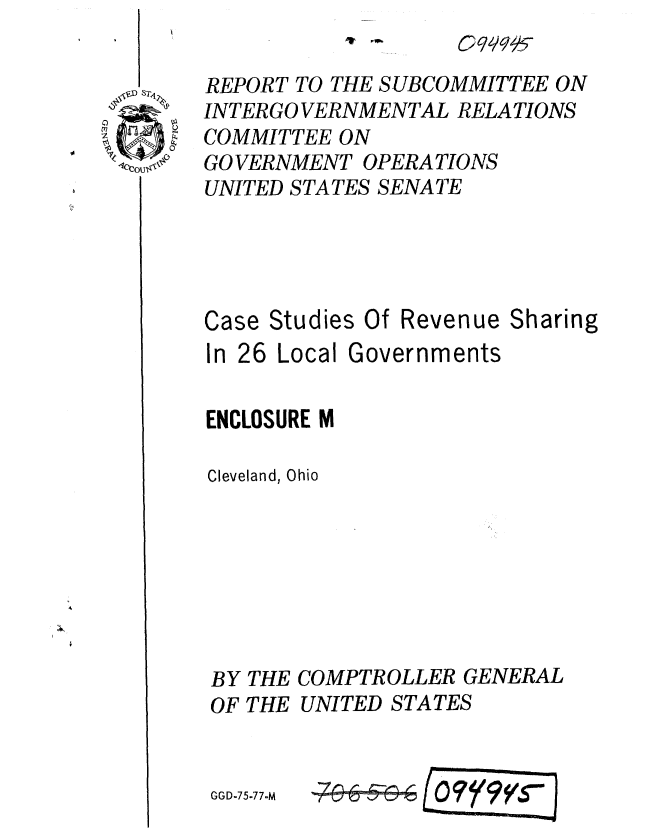 handle is hein.gao/gaobaaarl0001 and id is 1 raw text is: 

REPORT TO THE SUBCOMMITTEE ON
INTERGO VERNMENTAL RELATIONS
COMMITTEE ON
GO VERNMENT OPERATIONS
UNITED STATES SENATE



Case Studies Of Revenue Sharing

In 26 Local Governments

ENCLOSURE M

Cleveland, Ohio







BY THE COMPTROLLER GENERAL
OF THE UNITED STATES


OEII I


GGD-75-77-M


