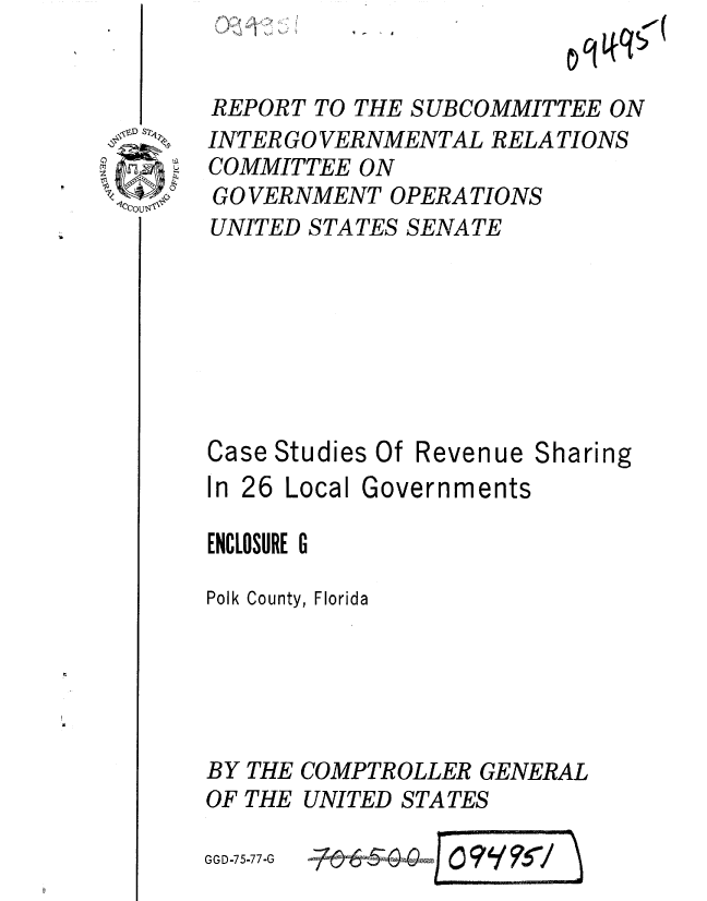 handle is hein.gao/gaobaaarr0001 and id is 1 raw text is: 


REPORT TO THE SUBCOMMITTEE ON
INTER GO VERNMENTAL RELATIONS
COMMITTEE ON
GOVERNMENT OPERATIONS
UNITED STATES SENATE


Case Studies Of
In 26 Local Go


Revenue Sharing
rernments


ENCLOSURE G

Polk County, Florida





BY THE COMPTROLLER GENERAL
OF THE UNITED STATES


GGD-75-77-G


