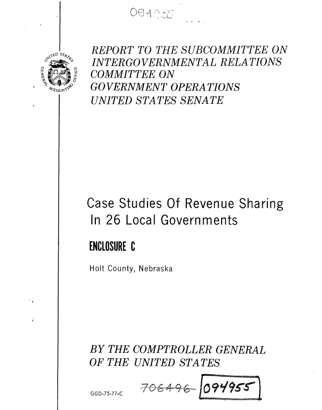 handle is hein.gao/gaobaaarv0001 and id is 1 raw text is: 


REPORT TO THE SUBCOMMITTEE ON
INTER GO VERNMENTAL RELATIONS
COMMITTEE ON
GO VERNMENT OPERA TIONS
UNITED STATES SENATE








Case Studies Of Revenue Sharing


In 26 Local


Governments


ENCLOSURE C
Holt County, Nebraska





BY THE COMPTROLLER GENERAL
OF THE UNITED STATES

G GD-75-7 7-C


'A


