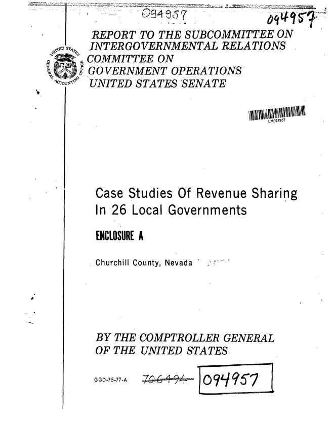 handle is hein.gao/gaobaaarx0001 and id is 1 raw text is: 
Case
In 26


Studies Of Revenue Sharing
Local Governments


ENCLOSURE A

Churchill County, Nevada





BY THE COMPTROLLER GENERAL
OF THE UNITED STATES


GGD-75-77-A


)ocL45S7


    REPORT TO THE SUBCOMMITTEE ON
Si -INTER GO VERNMENTAL RELATIONS
   COMMITTEE ON
   , GOVERNMENT OPERATIONS
° UNITED STATES'SENATE


zp-6- - -


LM094957


