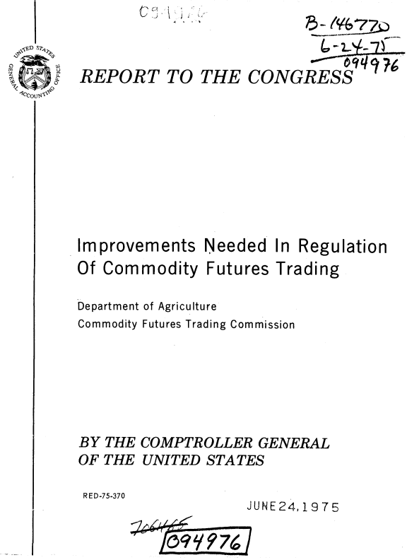 handle is hein.gao/gaobaaasi0001 and id is 1 raw text is: '.., .J)


REPORT


TO THE CONGRESS


Improvements


Needed


In Regu


lation


Of Commodity Futures Trading

Department of Agriculture
Commodity Futures Trading Commission






BY THE COMPTROLLER GENERAL
OF THE UNITED STATES

RED-75-370
                   JUNE24,19 75


cl   +


