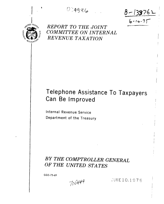 handle is hein.gao/gaobaaaso0001 and id is 1 raw text is: 
L4~J~


REPORT TO THE JOINT
COMMITTEE ON INTERNAL
REVENUE TAXATION


Telephone


Assistance


Can Be Improved


To Taxpayers


Internal Revenue Service
Department of the Treasury






BY THE COMPTROLLER GENERAL

OF THE UNITED STATES

GGD-75-69


JUtE 10.19 7


  s2A?:~
~   ~S'


5 *0- L XZ6-i:


