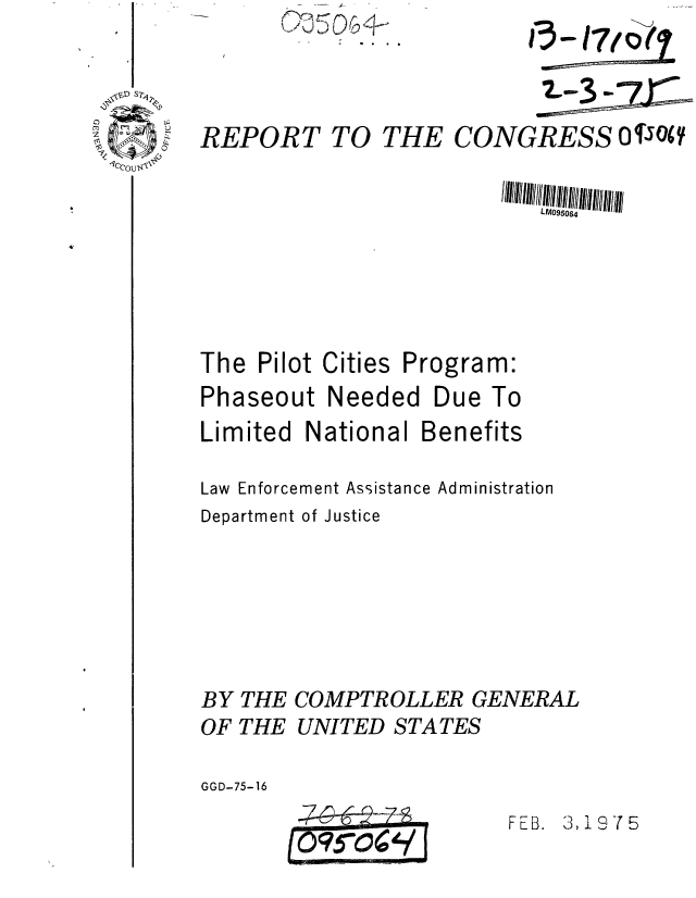 handle is hein.gao/gaobaaaul0001 and id is 1 raw text is: r~-~ __
~~J~9


REPORT TO THE


CONGRESS OT WO(


LM095064


The Pilot


Cities


Program:


Phaseout Needed Due To
Limited National Benefits

Law Enforcement Assistance Administration
Department of Justice





BY THE COMPTROLLER GENERAL

OF THE UNITED STATES

GGD-75-16


FEB. 3, 19 7 5


I


