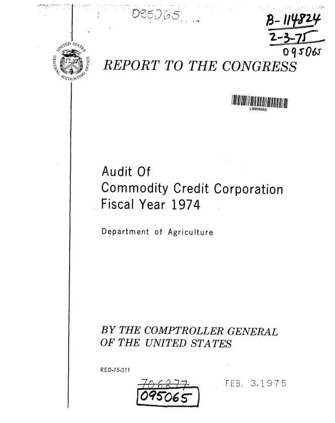 handle is hein.gao/gaobaaaum0001 and id is 1 raw text is: 
REPORT


~<y ~I ~Q


TO THE CONGRESS


LM095065


Audit Of


Commodity


Credit


Corporation


Fiscal Year 1974
Department of Agriculture


BY THE COMPTROLLER GENERAL
OF THE UNITED STATES
RE D-75-311


FEB. 3,197B


oqsOa


