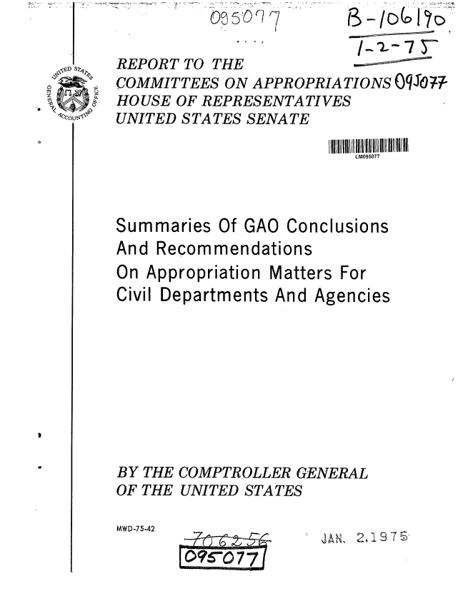 handle is hein.gao/gaobaaauu0001 and id is 1 raw text is: 
REPORT TO THE


COMMITTEES ON APPROPRIATIONS Oqj0om
HOUSE OF REPRESENTATIVES
UNITED STATES SENATE


LM095077


Summaries Of GAO


Conclusions


And Recommendations
On Appropriation Matters For


Civil Departments


BY
OF


THE
THE


And Agencies


COMPTROLLER GENERAL
UNITED STATES


MWD-75-42


d AN, 2, 17 S.


_.. . ._- , . r


r, /7



