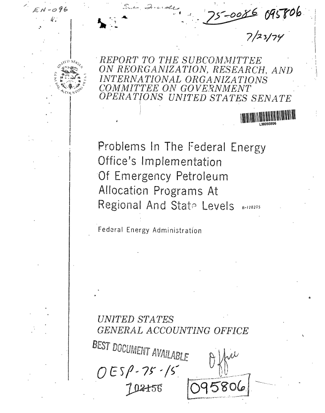 handle is hein.gao/gaobaaavc0001 and id is 1 raw text is: C.  -~  -~


.02


7/2


d, f4.


Problems In The Federal


Office's


Implementation


Of Emergency


Allocation
Regional


Petroleum


Federal Energy Administration







UNITED STATES
GENERAL ACCOUNTING OFFICE


T1S UV!LB


0 (9,5g


REPORT TO THE SUBCOMMITTEE
ON REORGANIZATION, RESEARCH, AND
INTERNATIONAL ORGANIZATIONS
COMMITTEE ON GOVE7RNMENT
OPERATfONS UNITED STATES SENATE

                           LM095806


Energy


Programs At
,nd Statn, Levels


B-1 78205


AL


3/7o.. .


