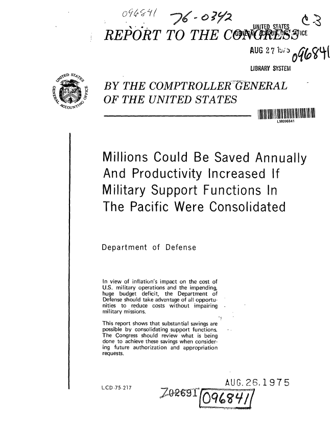 handle is hein.gao/gaobaaaxh0001 and id is 1 raw text is: 



REPORT


TO THE


_x


                                      AUG 2 7 b:

                                      LIBRARY SYSTEM

BY THE COMPTROLLER GENERAL
OF THE UNITED STATES

                                              LM096841


Millions Could


Be Saved


Annually


And Productivity


Increased


Military Support Functions In

The Pacific Were Consolidated




Department of Defense



In view of inflation's impact on the cost of
U.S. military operations and the impending,
huge budget deficit, the Department of
Defense should take advantage of all opportu-
nities to reduce costs without impairing
military missions.
                               -i
This report shows that substantial savings are
possible by consolidating support functions.
The Congress should review what is being
done to achieve these savings when consider-
ing future authorization and appropriation
requests.


LCD-75-217


AUG. 26,1975


- 0?


UNITED STATES


