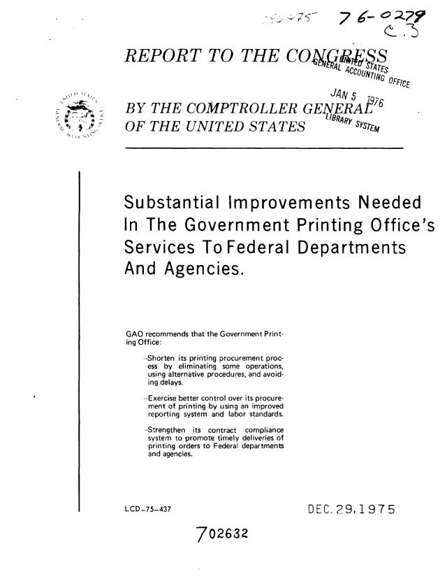 handle is hein.gao/gaobaaayf0001 and id is 1 raw text is: ~'.


REPORT TO


THE CONf4A# S
                  CCOUNV 4CS
                       rocV OFI:CE


                                    JA qN 5 P276
BY THE COMPTROLLER GENERAL
OF THE UNITED STATES   k.RAy


Substantial Improvements Needed
In The Government Printing Office's


Services


To Federal Departments


And Agencies.




GAO recommends that the Government Print-
ing Office:
   -Shorten its printing procurement proc-
   ess by eliminating some operations,
   using alternative procedures, and avoid-
   ing delays.
   --Exercise better control over its procure-
   ment of printing by using an improved
   reporting system and labor standards.
   --Strengthen its contract compliance
   system to promote timely deliveries of
   printing orders to Federal departments
   and agencies.


LCD-75-437


DEC. 29,1975


702632


76- CQY
        (_-5


Y I. NJ

V/C( () \\


