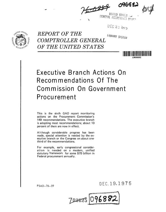 handle is hein.gao/gaobaaayk0001 and id is 1 raw text is: 



CENEPAL


REPORT OF THE

COMPTROLLER GENERAL


3 1 O:Jf


1IBRARy SYSTE11ji


01P


OF THE UNITED STATES


                                                  LM096882




Executive Branch Actions On

Recommendations Of The

Commission On Government

Procurement



This is the sixth GAO report monitoring
actions on the Procurement Commission's
149 recommendations. The executive branch
is adopting most recommendations; about 10
percent of them are now in effect.

Although considerable progress has been
made, special attention is needed by the ex-
ecutive branch or the Congress on about one-
third of the recommendations.

For example, early congressional consider-
ation is needed on a modern, unified
statutory framework for some $70 billion in
Federal procurement annually.








PSAD-76-39                       DEC. 19,1975


LC6) 4 6,0
       =09W


