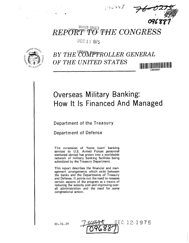 handle is hein.gao/gaobaaayo0001 and id is 1 raw text is: 





             LNVIED STATES

REPORT Ti THE

             DEc 17 '1975


BY THE


OW~I


CONGRESS


OF THE UNITED STATES


LM096887


Overseas


Military Banking:


How It Is Financed And Managed




Department of the Treasury

Department of Defense,



The extension of 'home town' banking
services to U.S. Armed Forces personnel
stationed abroad has grown into a worldwide
network of military banking facilities being
subsidized by the Treasury Department.
This report describes the financial and man-
agement arrangements which exist between
the banks and the Departments of Treasury
and Defense. It points out the need to reassess
certain aspects of the program as a means of
reducing the subsidy cost and improving over-
all administration and the need for some
congressional action.


0.12.1975


ID-76-29


dM-/TROLLER GENERAL


