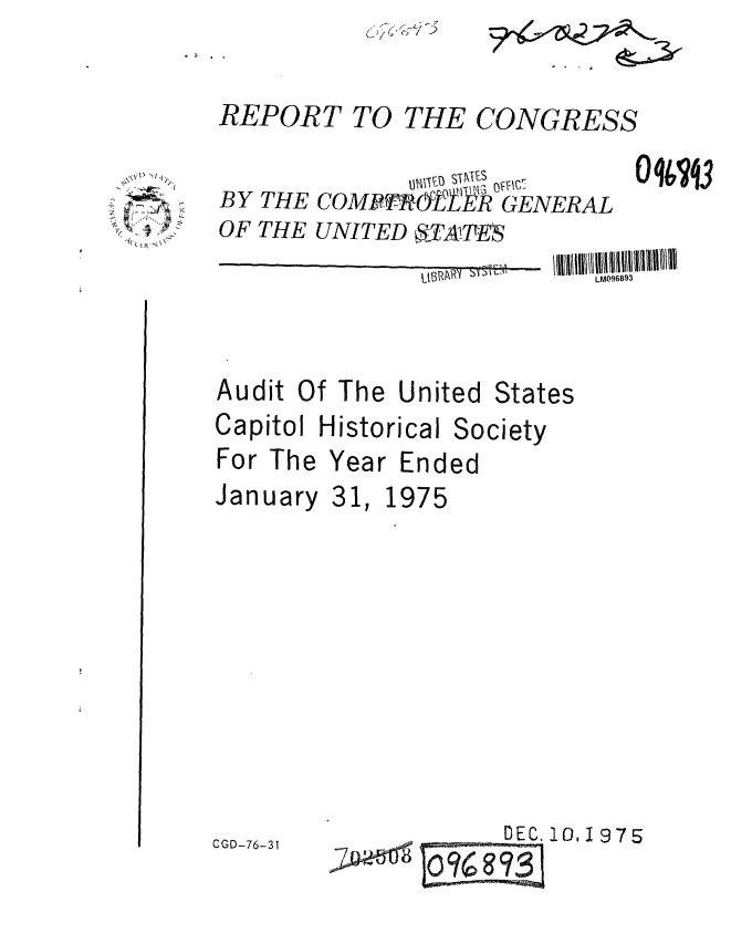 handle is hein.gao/gaobaaayt0001 and id is 1 raw text is: 

REPORT TO THE CONGRESS


BY THE COMP Y-OfR GENERAL
OF THE UNITED 8,- ATTES


0 9V3


Audit Of The United


Capitol Historical


For The
January


States


Society


Year Ended


31


1 1975


DEC. 10, 1975


C GD-76-31


\\Y~ NI1.


. . .  - ._,- 1_q


>Qod


LM096893


