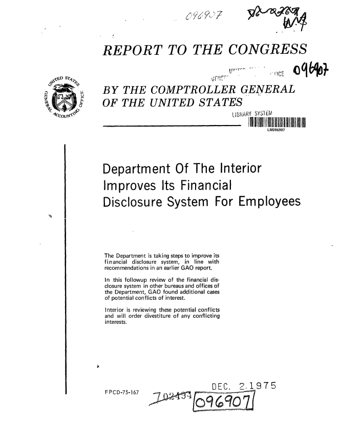 handle is hein.gao/gaobaaazb0001 and id is 1 raw text is: 






REPORT TO THE CONGRESS




BY THE COMPTROLLER GENERAL

OF THE UNITED STATES
                                 LLBMARY SYSIE.M

                                          LM096907





Department Of The Interior

Improves Its Financial


Disclosure System






The Department is taking steps to improve
financial disclosure system, in line wi
recommendations in an earlier GAO report.

In this followup review of the financial d
closure system in other bureaus and offices
the Department, GAO found additional cas
of potential conflicts of interest.

Interior is reviewing these potential conflk
and will order divestiture of any conflicti
interests.


For Employees


DEC. 2.1975


FPCD-75-167


