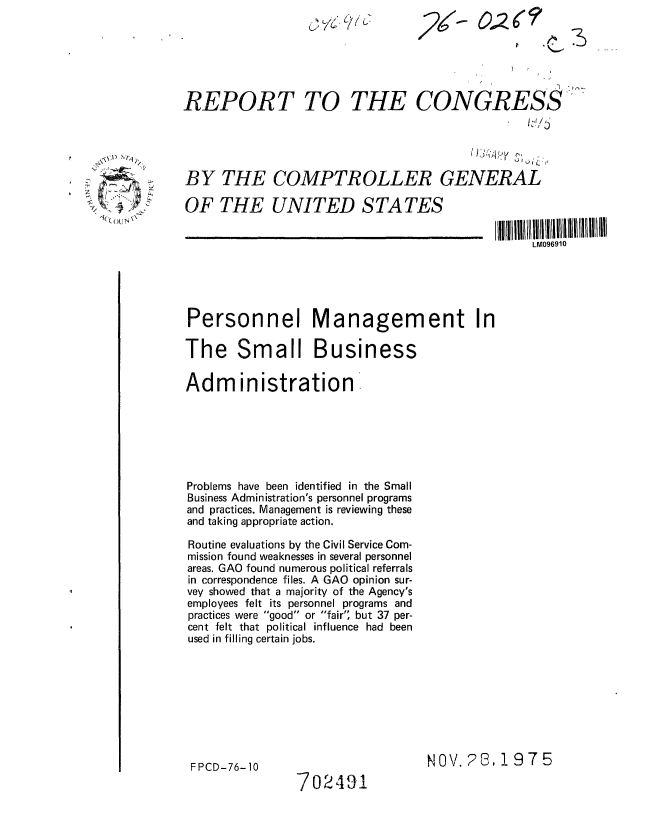 handle is hein.gao/gaobaaaze0001 and id is 1 raw text is: (L ~JKJ


REPORT TO


THE CONGRESS


BY THE COMPTROLLER GENERAL


OF THE UNITED STATES


LM096910


Personnel Management In

The Small Business

Administration







Problems have been identified in the Small
Business Administration's personnel programs
and practices. Management is reviewing these
and taking appropriate action.

Routine evaluations by the Civil Service Com-
mission found weaknesses in several personnel
areas. GAO found numerous political referrals
in correspondence files. A GAO opinion sur-
vey showed that a majority of the Agency's
employees felt its personnel programs and
practices were good or fair' but 37 per-
cent felt that political influence had been
used in filling certain jobs.


FPCD-76-10


NOV. ?8, 1975


702491


., O N


2,6F  7


