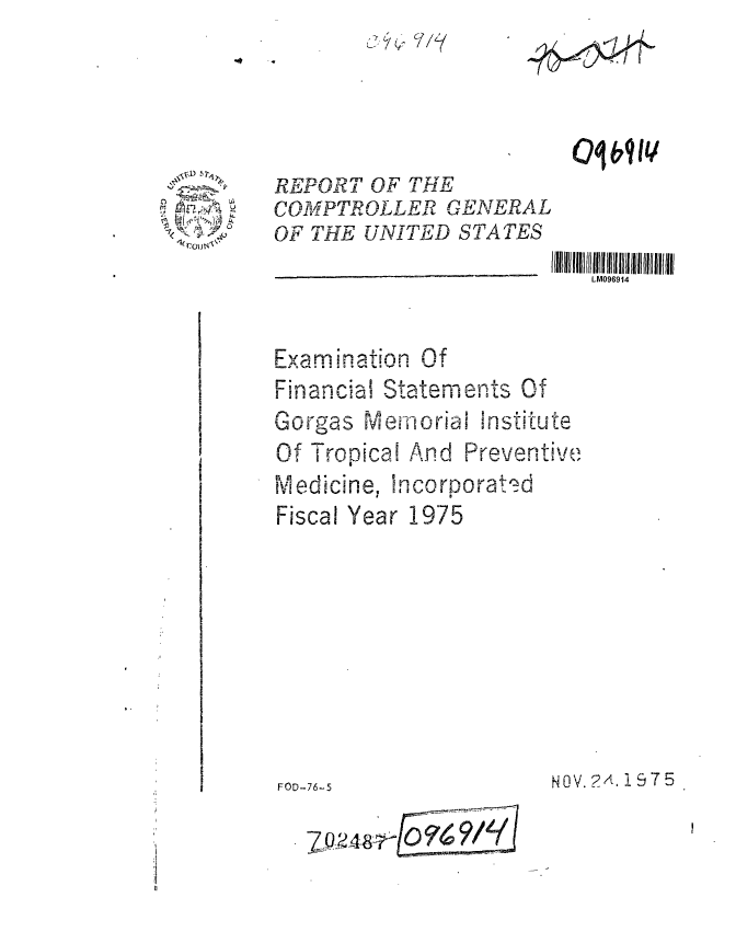 handle is hein.gao/gaobaaazh0001 and id is 1 raw text is: 






COMPTROLLER GENERAL
OF THE UNITED STATES


LM096914


  ,_u.os  . n a ti n .O
F nanc State menvts Of
Gorgas Memorial Institute
Of Tropical And Preventive
Medicine, hncomorat -
Fiscal Year 1975


NOV. 2A, 1975


10E7911


FOD-76-5


7Q248r


A


