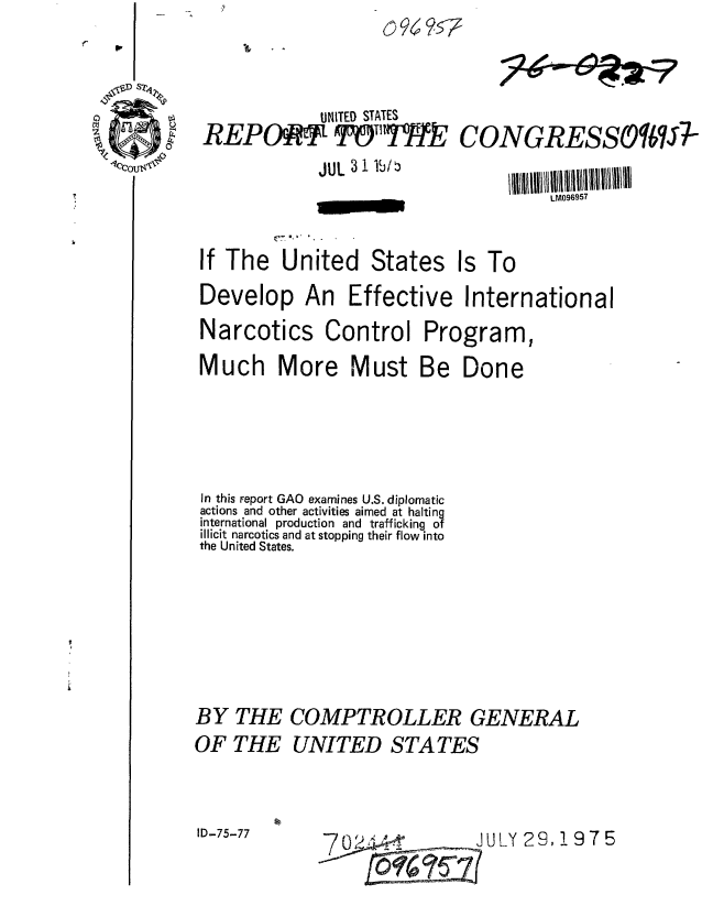 handle is hein.gao/gaobaabah0001 and id is 1 raw text is: 
4


         UNITED STATES
REPAMPqTHkJ


CONGRESSO IJ7-


JUL 31 lb/b


LM096957


If The United States Is To


Develop An


Effective International


Narcotics Control
Much More Must


Program,
Be Done


In this report GAO examines U.S. diplomatic
actions and other activities aimed at halting
international production and trafficking of
illicit narcotics and at stopping their flow into
the United States.






BY THE COMPTROLLER GENERAL
OF THE UNITED STATES


ID-75-77                     JULY 23, 1975



