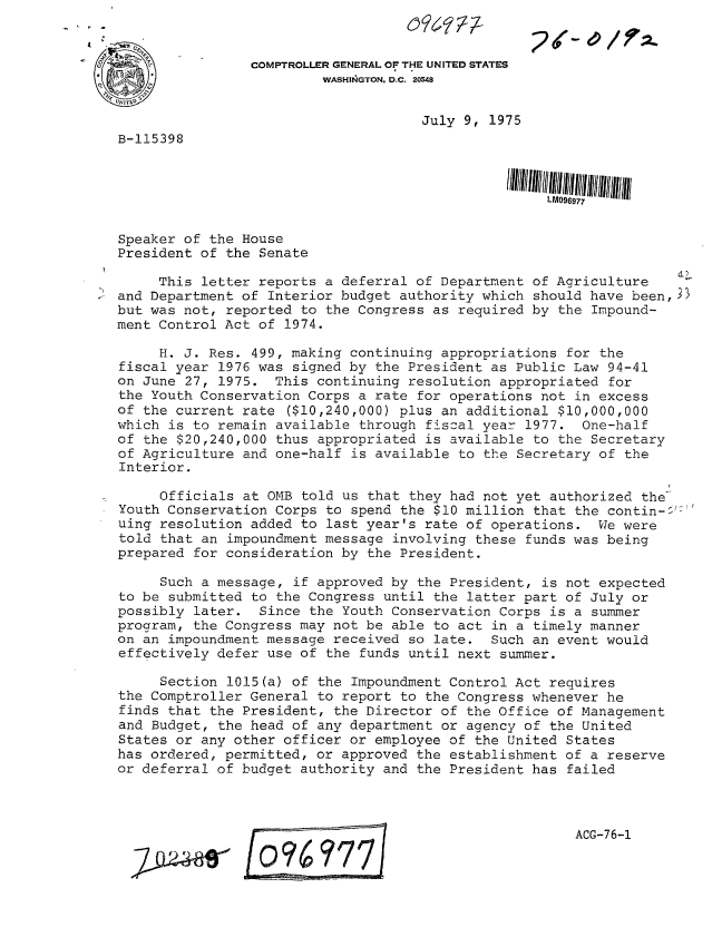 handle is hein.gao/gaobaabaw0001 and id is 1 raw text is: 
                                     I.~(C / T-

          -     COMPTROLLER GENERAL OF THE UNITED STATES
                         WASHINGTON. D.C. 20548


                                     July 9, 1975
B-115398






Speaker of the House
President of the Senate

     This letter reports a deferral of Department of Agriculture
and Department of Interior budget authority which should have been,3B
but was not, reported to the Congress as required by the Impound-
ment Control Act of 1974.

     H. J. Res. 499, making continuing appropriations for the
fiscal year 1976 was signed by the President as Public Law 94-41
on June 27, 1975. This continuing resolution appropriated for
the Youth Conservation Corps a rate for operations not in excess
of the current rate ($10,240,000) plus an additional $10,000,000
which is to remain available through fiscal year 1977. One-half
of the $20,240,000 thus appropriated is available to the Secretary
of Agriculture and one-half is available to the Secretary of the
Interior.

     Officials at OMB told us that they had not yet authorized the
Youth Conservation Corps to spend the $10 million that the contin-$'
uing resolution added to last year's rate of operations. We were
told that an impoundment message involving these funds was being
prepared for consideration by the President.

     Such a message, if approved by the President, is not expected
to be submitted to the Congress until the latter part of July or
possibly later. Since the Youth Conservation Corps is a summer
program, the Congress may not be able to act in a timely manner
on an impoundment message received so late. Such an event would
effectively defer use of the funds until next summer.

     Section 1015(a) of the Impoundment Control Act requires
the Comptroller General to report to the Congress whenever he
finds that the President, the Director of the Office of Management
and Budget, the head of any department or agency of the United
States or any other officer or employee of the United States
has ordered, permitted, or approved the establishment of a reserve
or deferral of budget authority and the President has failed



                                                       ACG-76-1

     792~4L ___E7_


