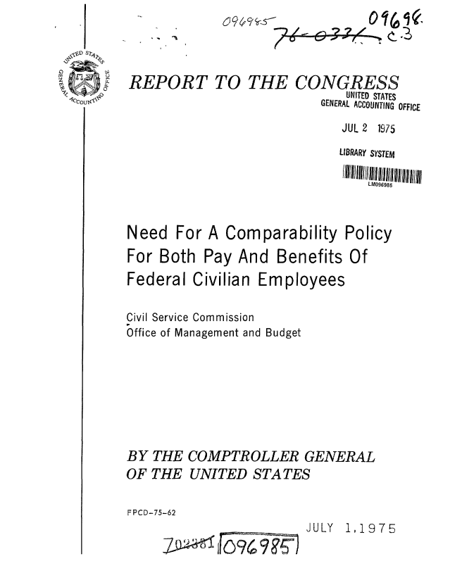 handle is hein.gao/gaobaabbc0001 and id is 1 raw text is: 


0


REPORT


TO THE


JUL 2 1975


                             LIBRARY SYSTEM
                                 LM096985


Need For A Comparability Policy
For Both Pay And Benefits Of
Federal Civilian Employees

Civil Service Commission
Office of Management and Budget






BY THE COMPTROLLER GENERAL

OF THE UNITED STATES

FPCD-75-62


JULY 1,1975


CONGRESS
       UNITED STATES
   GENERAL ACCOUNTING OFFICE


-Z      F0 9 6 9: ? 5-


