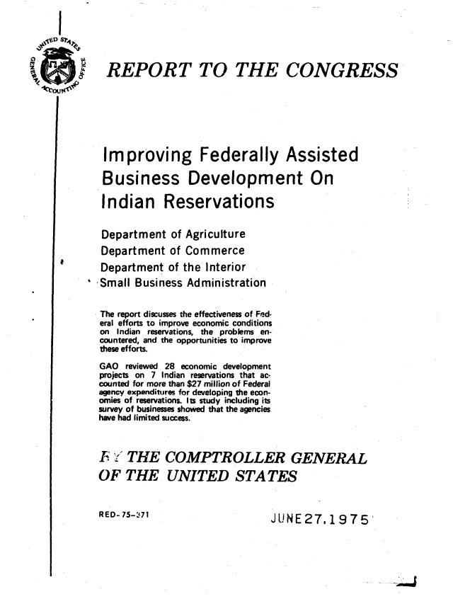 handle is hein.gao/gaobaabbh0001 and id is 1 raw text is: 





REPORT TO THE CONGRESS







Improving Federally Assisted

Business Development On

Indian Reservations


Department of Agriculture
Department of Commerce
Department of the Interior
Small Business Administration


The report discusses the effectiveness of Fed-
eral efforts to improve economic conditions
on Indian reservations, the problems en-
countered, and the opportunities to improve
these efforts.
GAO reviewed 28 economic development
projects on 7 Indian reservations that ac-
counted for more than $27 million of Federal
agency expenditures for developing the econ-
omies of reservations. Its study including its
survey of businesses showed that the agencies
have had limited. success.

F  THE COMPTROLLER GENERAL


OF THE UNITED STATES


RED- 75-71                    JUNE 27, 19 75'


