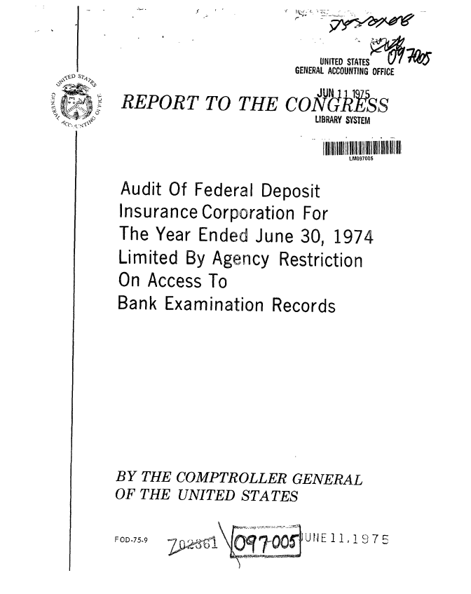 handle is hein.gao/gaobaabbv0001 and id is 1 raw text is: 
TO THE


LM097005


Audit Of Federal


Deposit


Insurance Corporation For
The Year Ended June 30, 1974


Limited By


On


Agency


Restriction


Access To


Examination


Records


BY THE COMPTROLLER GENERAL
OF THE UNITED STATES

                        UNE 11,19 5
FOD-759        O   0


Bank


    UNITED STATES
 GENERAL ACCOUNTING OFFICE

cogIR Sss
    LIBRARY SYSTEM


REPORT


