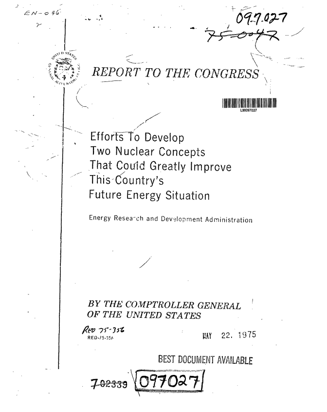 handle is hein.gao/gaobaabcn0001 and id is 1 raw text is: 



REPORT TO THE CONGRESS,


                          LM097027

 Efforts To Develop
 Two Nuclear Concepts
 That Could Greatly Improve
 This-Country's
 Future Energy Situation
 Energy Resea-ch and DevelIopment Administration





 BY THE COMPTROLLER GENERAL
OF THE UNITED STATES
RE0.75.5 6AY           22. 1975

            BEST DOCUMENT AVAILABLE

         7O7ja1


