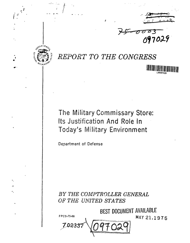 handle is hein.gao/gaobaabco0001 and id is 1 raw text is: 
REPORT TO THE CONGRESS

                                L097029


The Military Commissary


Store:


Its Justification And Role in
Today's Military Environment

Department of Defense






BY THE COMPTROLLER GENERAL
OF THE UNITED STATES
             BEST DOCUMENT AVAILABLE
FPCD-75-88               MAY 2119 7 5


5o) 7


