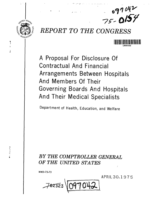 handle is hein.gao/gaobaabcz0001 and id is 1 raw text is: 


REPORT TO THE CONGRESS

                            LM097042


A Proposal
Contractual


For Disclosure Of
And Financial


Arrangements Between
And Members Of Their
Governing Boards And


Hospitals


Hospitals


And Their Medical Specialists
Department of Health, Education, and Welfare





BY THE COMPTROLLER GENERAL
OF THE UNITED STATES
MWD-75-73


APRIL 30.19 7 5


'W4212'-3


\oTO0


