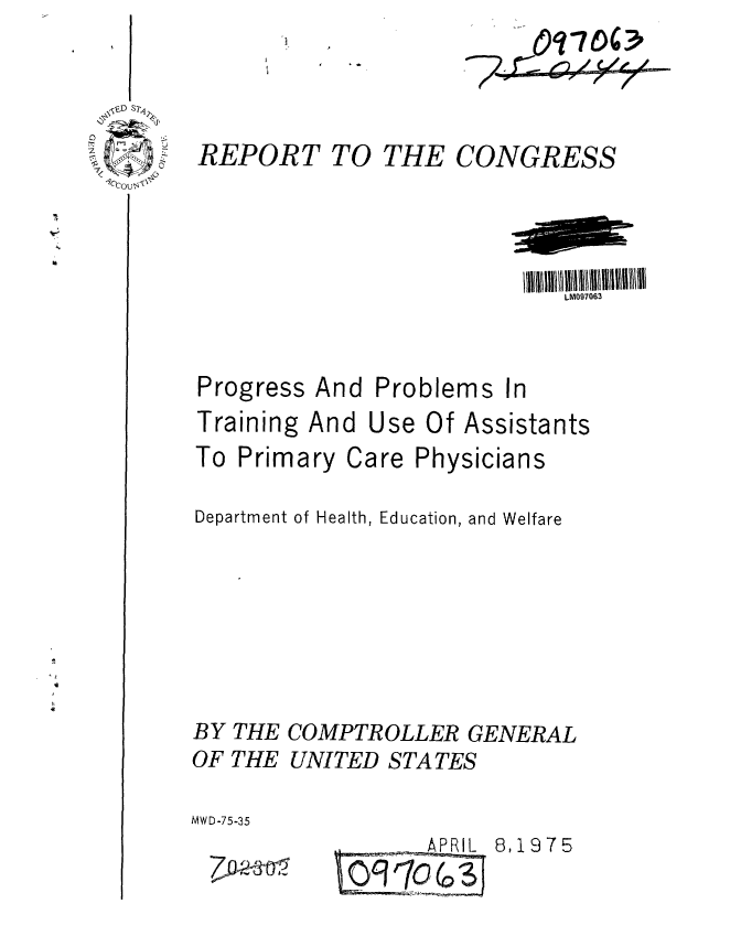 handle is hein.gao/gaobaabdn0001 and id is 1 raw text is: I


REPORT TO THE


CONGRESS


LM097063


Progress


Training And


And Problems In


Use Of Assistants


To Primary Care Physicians

Department of Health, Education, and Welfare





BY THE COMPTROLLER GENERAL
OF THE UNITED STATES

MWD-75-35


t    APRIL


7 ~


6,1975


770 4O3p


