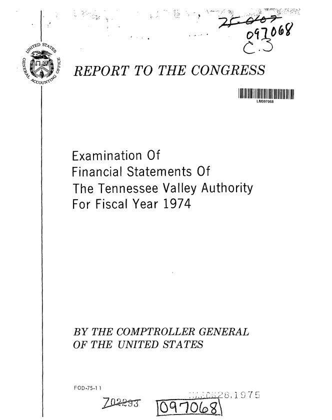handle is hein.gao/gaobaabds0001 and id is 1 raw text is: 
WI


C'


REPORT TO THE CONGRESS

                            LM097068


Examination Of


Financial Statements


Of


The Tennessee
For Fiscal Year


Valley Authority
1974


BY THE COMPTROLLER GENERAL
OF THE UNITED STATES


FOD-75-1 1


....~ ~~ 7  FS')5 i


