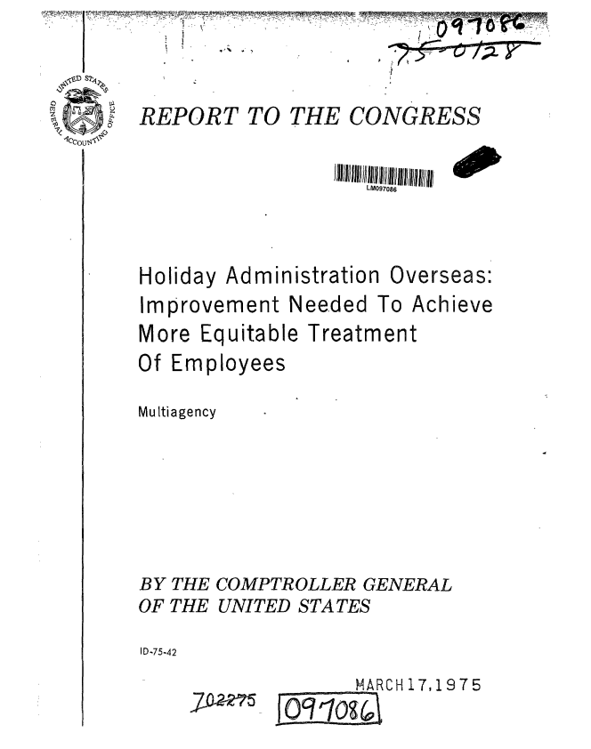 handle is hein.gao/gaobaabeh0001 and id is 1 raw text is: I ~             -~


V.


REPORT TO THE CONGRESS


                   LM097086


Holiday Administration


Overseas:


Improvement Needed To Achieve
More Equitable Treatment


Of Emp


loyees


Multiagency







BY THE COMPTROLLER GENERAL
OF THE UNITED STATES

ID-75-42


    MARCH 17, 19 7 5
O1o9(0


-   an  3MW&
*   IiWEIJKW--
   / IJIww-
I


7-Mm



