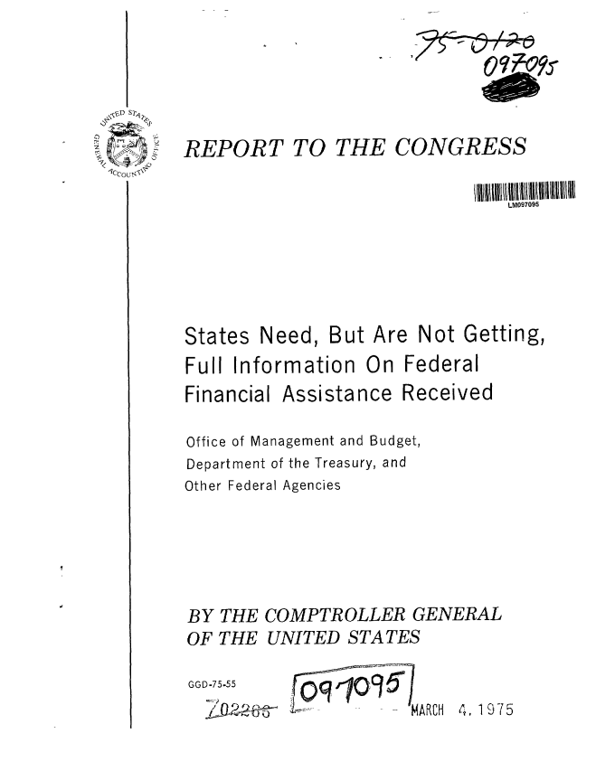 handle is hein.gao/gaobaabep0001 and id is 1 raw text is: 





REPORT


TO THE CONGRESS


States


Need, But Are


Not Getting,


Full Information On Federal


Financial


Assistance Received


Office of Management and Budget,
Department of the Treasury, and
Other Federal Agencies





BY THE COMPTROLLER GENERAL
OF THE UNITED STATES


GGD-75-55
  ~o~o                MARCH


4, 1975


0
  z-,,
  1CCo~ ~-A'~


LM097095



