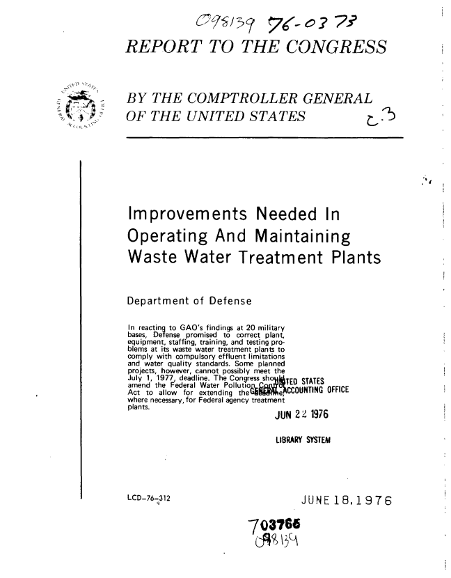 handle is hein.gao/gaobaabfs0001 and id is 1 raw text is: 
7(- O 29 7


REPORT TO THE CONGRESS


BY THE COMPTROLLER GENERAL

OF THE UNITED STATES     7


Improvements Needed In

Operating And Maintaining

Waste Water Treatment Plants



Department of Defense

In reacting to GAO's findings at 20 military
bases, Defense promised to correct plant,
equipment, staffing, training, and testing pro-
blems at its waste water treatment plants to
comply with compulsory effluent limitations
and water quality standards. Some planned
projects, however, cannot possibly meet the
July 1, 1977, deadline. The Congress sho  iTED STATES
amend the Federal Water Pollutiop ¢M(1A'f     ..
Act to allow for extending thedbileACCOUNTING OFFICE
where necessary, for Federal agency treatment
plants.
                            JUN 22Z1916


LIBRARY SYSTEM


LCD-76-312


JUNE 18, 1976


703766


      A-
'- >-~t 3


[5


C-775J5>?


