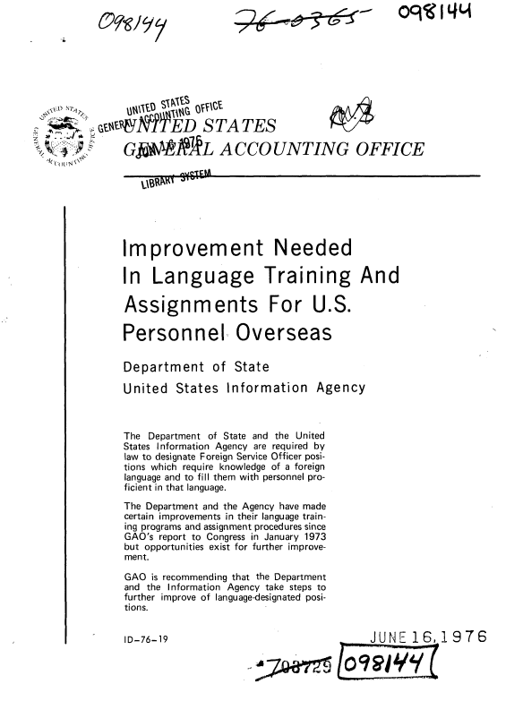 handle is hein.gao/gaobaabfx0001 and id is 1 raw text is: 
2~~-5~-z~  -


OqKI 4L1


j5 & TED S TA TES

              GI.?RL A CCO UNTING OFFICE


Improvement Needed

In Language Training And

Assignments For U.S.


Personnel


Overseas


Department of State

United States Information Agency



The Department of State and the United
States Information Agency are required by
law to designate Foreign Service Officer posi-
tions which require knowledge of a foreign
language and to fill them with personnel pro-
ficient in that language.
The Department and the Agency have made
certain improvements in their language train-
ing programs and assignment procedures since
GAO's report to Congress in January 1973
but opportunities exist for further improve-
ment.

GAO is recommending that the Department
and the Information Agency take steps to
further improve of language-designated posi-
tions.


.-JUNE 16,.1 976


C wq


ID-76-19


